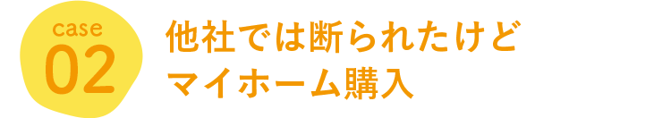 case 02 他社では断られたけどマイホーム購入