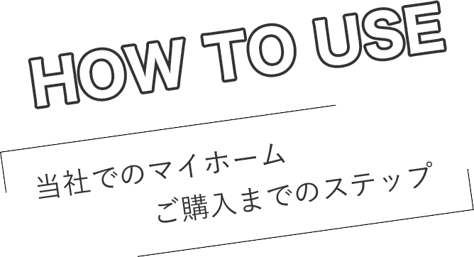 HOW TO USE 当社でのマイホームご購入までのステップ