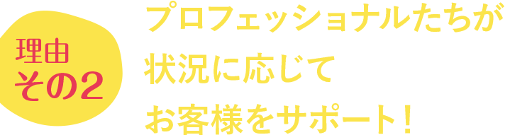 理由その2 プロフェッショナルたちが状況に応じてお客様をサポート!